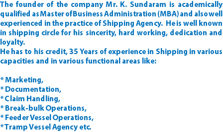 The founder of the company Mr. K. Sundaram is academically qualified as Master of Business Administration (MBA) and also well experienced in the practice of Shipping Agency. He is well known in shipping circle for his sincerity, hard working, dedication and loyalty. He has to his credit, 35 Years of experience in Shipping in various capacities and in various functional areas like: * Marketing, * Documentation, * Claim Handling, * Break-bulk Operations, * Feeder Vessel Operations, * Tramp Vessel Agency etc. 
